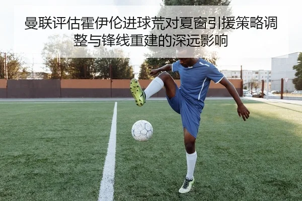 曼联评估霍伊伦进球荒对夏窗引援策略调整与锋线重建的深远影响
