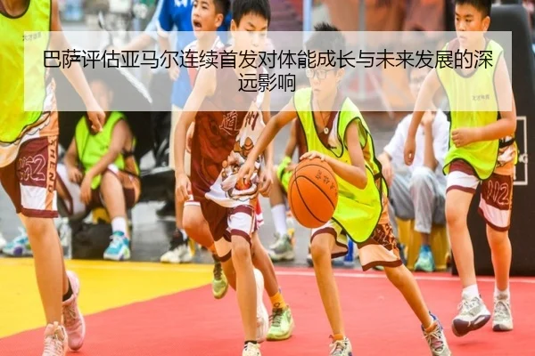 巴萨评估亚马尔连续首发对体能成长与未来发展的深远影响