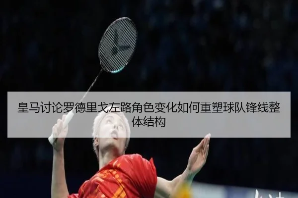 皇马讨论罗德里戈左路角色变化如何重塑球队锋线整体结构