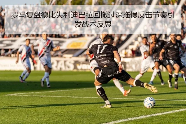 罗马复盘德比失利迪巴拉回撤过深拖慢反击节奏引发战术反思